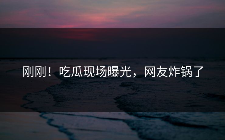 刚刚！吃瓜现场曝光，网友炸锅了