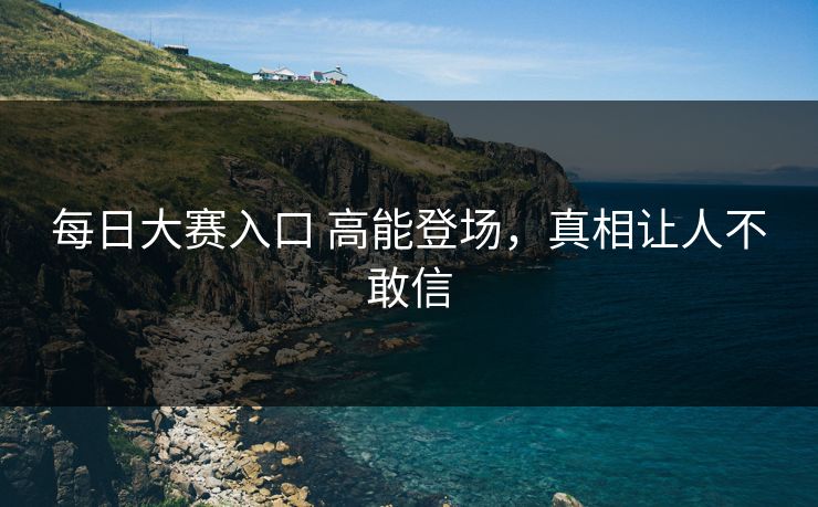 每日大赛入口 高能登场，真相让人不敢信