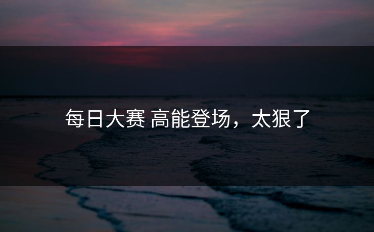 每日大赛 高能登场，太狠了