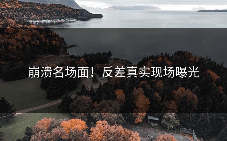 崩溃名场面！反差真实现场曝光