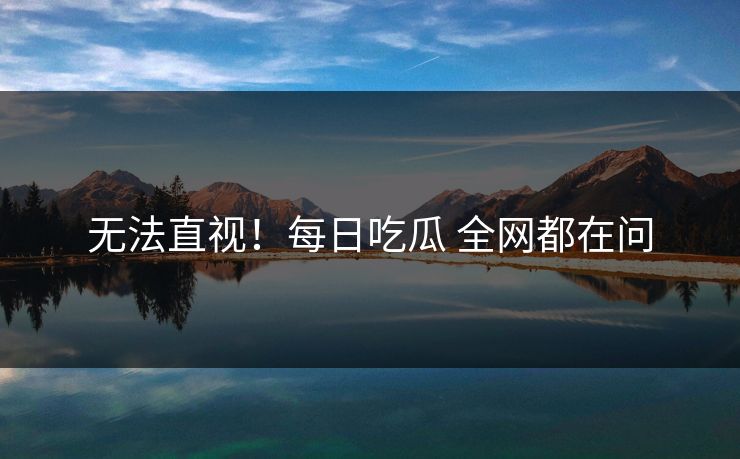 无法直视！每日吃瓜 全网都在问