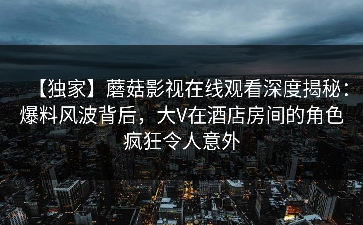 【独家】蘑菇影视在线观看深度揭秘：爆料风波背后，大V在酒店房间的角色疯狂令人意外
