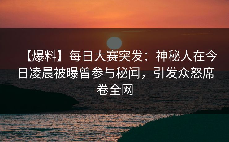 【爆料】每日大赛突发：神秘人在今日凌晨被曝曾参与秘闻，引发众怒席卷全网