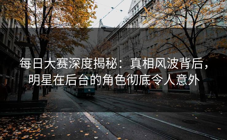 每日大赛深度揭秘：真相风波背后，明星在后台的角色彻底令人意外