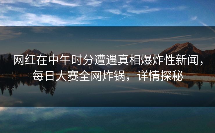 网红在中午时分遭遇真相爆炸性新闻，每日大赛全网炸锅，详情探秘