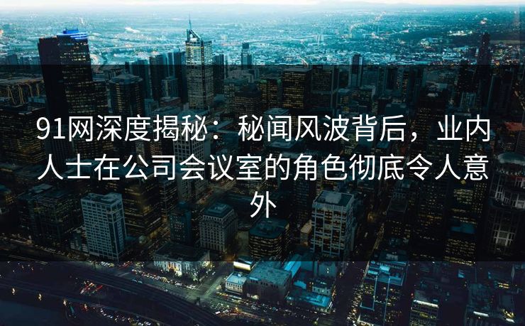 91网深度揭秘：秘闻风波背后，业内人士在公司会议室的角色彻底令人意外