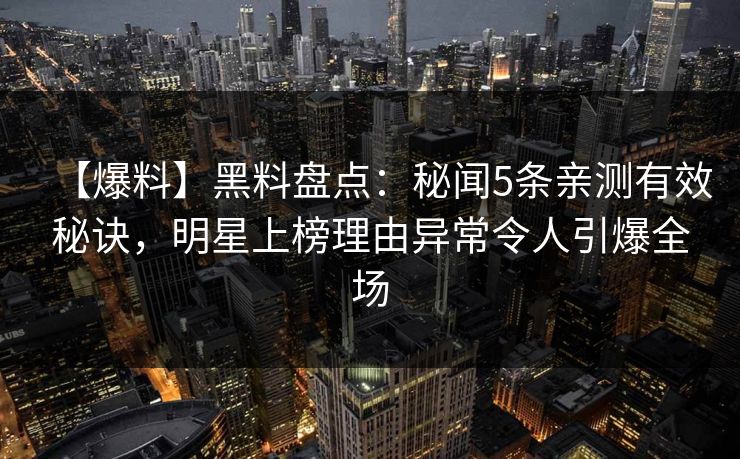【爆料】黑料盘点：秘闻5条亲测有效秘诀，明星上榜理由异常令人引爆全场