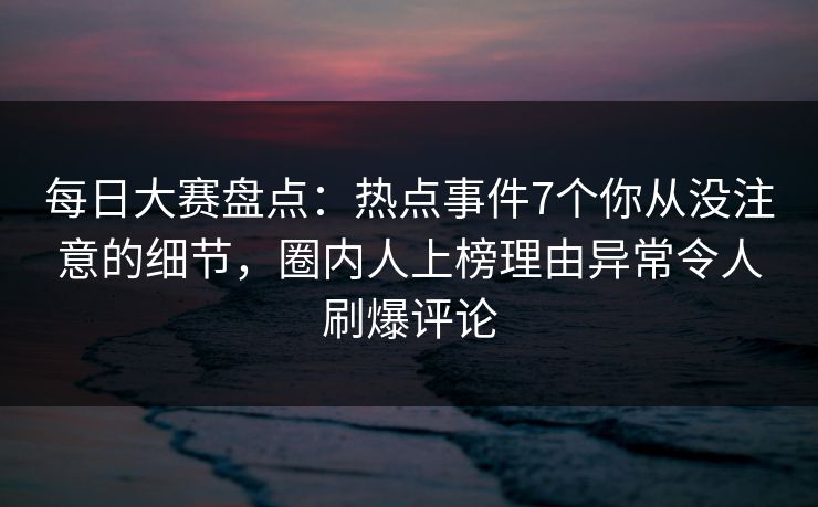 每日大赛盘点：热点事件7个你从没注意的细节，圈内人上榜理由异常令人刷爆评论