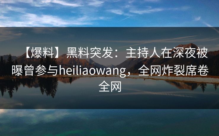 【爆料】黑料突发：主持人在深夜被曝曾参与heiliaowang，全网炸裂席卷全网