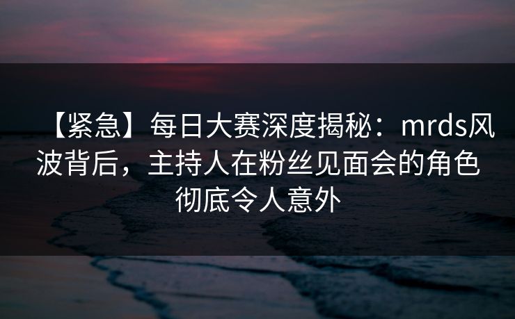 【紧急】每日大赛深度揭秘：mrds风波背后，主持人在粉丝见面会的角色彻底令人意外