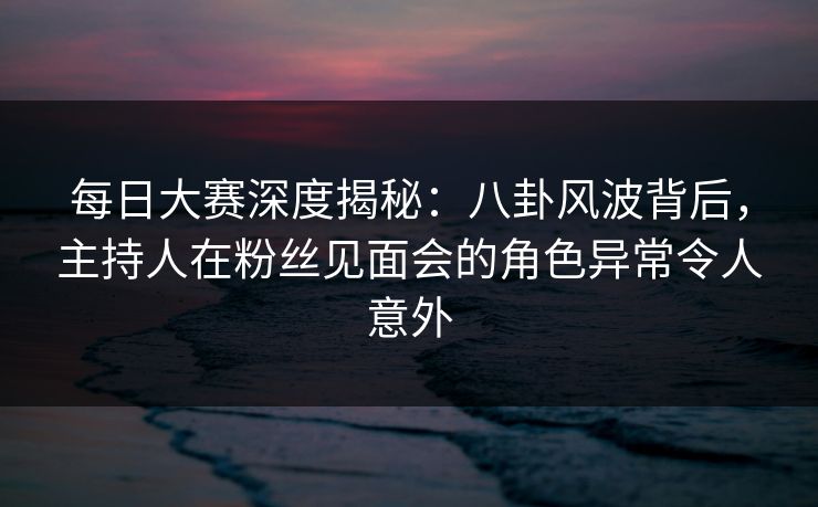 每日大赛深度揭秘：八卦风波背后，主持人在粉丝见面会的角色异常令人意外
