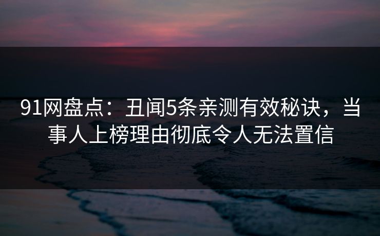91网盘点：丑闻5条亲测有效秘诀，当事人上榜理由彻底令人无法置信