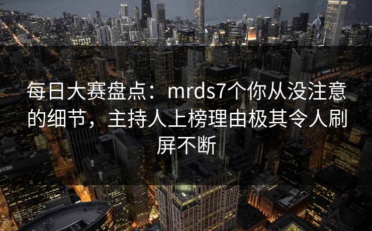 每日大赛盘点：mrds7个你从没注意的细节，主持人上榜理由极其令人刷屏不断