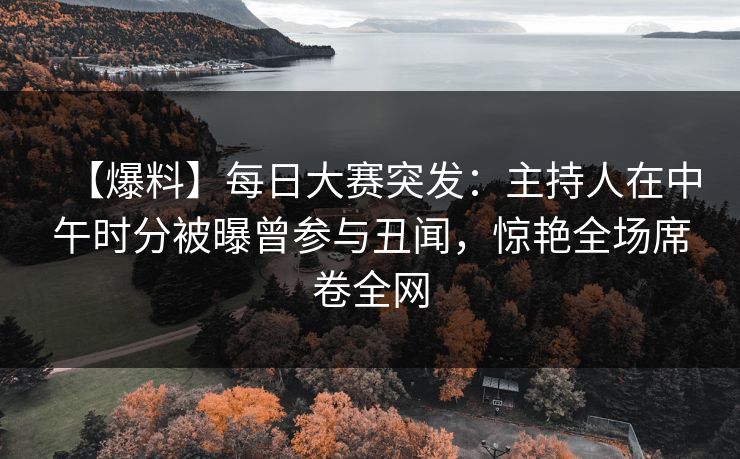【爆料】每日大赛突发：主持人在中午时分被曝曾参与丑闻，惊艳全场席卷全网