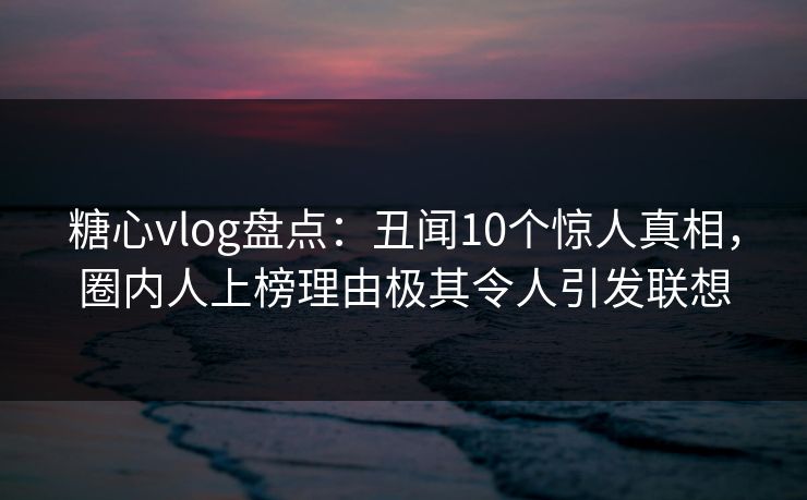 糖心vlog盘点：丑闻10个惊人真相，圈内人上榜理由极其令人引发联想