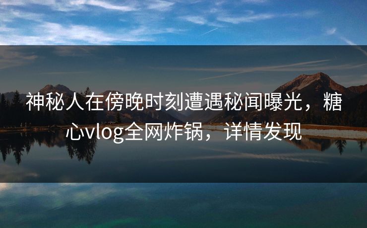 神秘人在傍晚时刻遭遇秘闻曝光，糖心vlog全网炸锅，详情发现