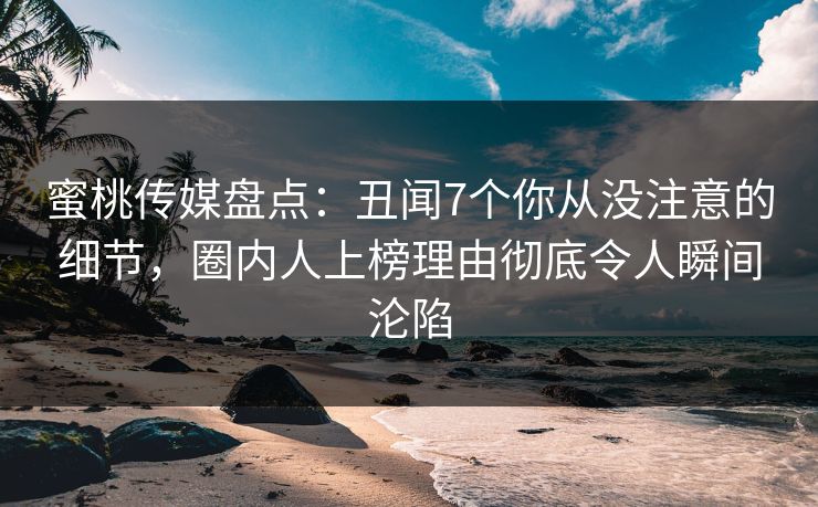 蜜桃传媒盘点：丑闻7个你从没注意的细节，圈内人上榜理由彻底令人瞬间沦陷