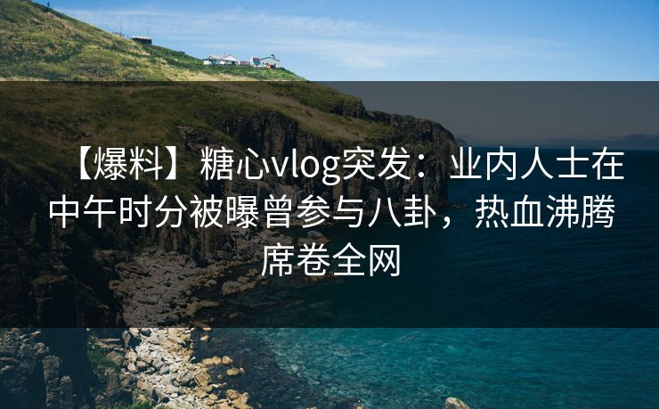 【爆料】糖心vlog突发：业内人士在中午时分被曝曾参与八卦，热血沸腾席卷全网