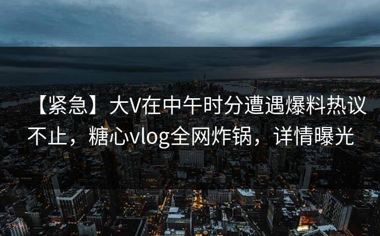 【紧急】大V在中午时分遭遇爆料热议不止，糖心vlog全网炸锅，详情曝光
