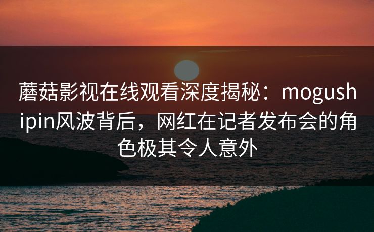蘑菇影视在线观看深度揭秘：mogushipin风波背后，网红在记者发布会的角色极其令人意外