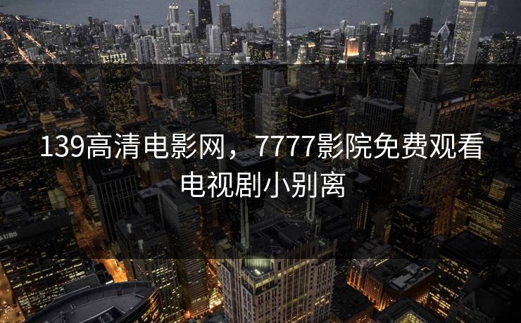 139高清电影网，7777影院免费观看电视剧小别离