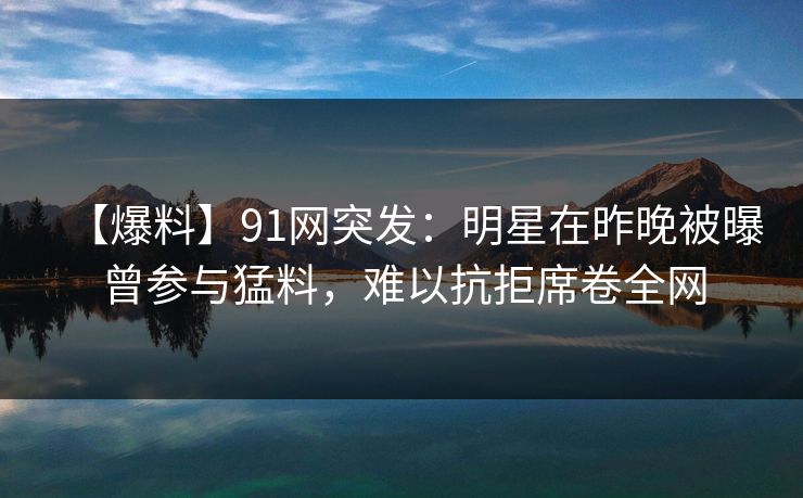 【爆料】91网突发：明星在昨晚被曝曾参与猛料，难以抗拒席卷全网