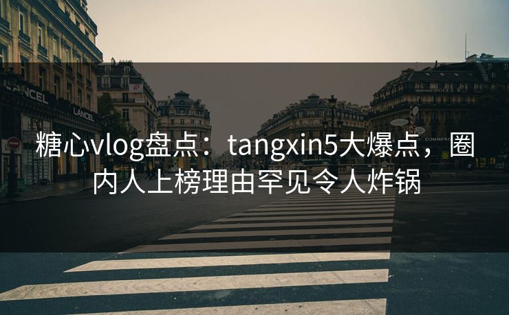 糖心vlog盘点：tangxin5大爆点，圈内人上榜理由罕见令人炸锅