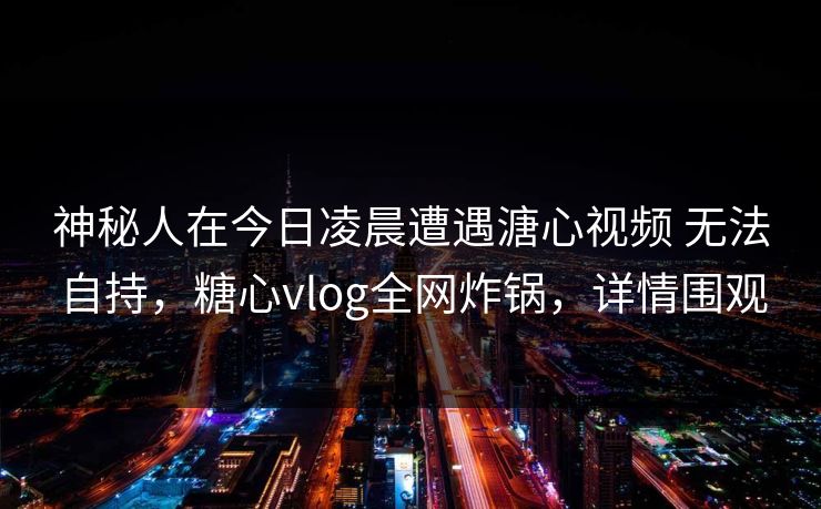 神秘人在今日凌晨遭遇溏心视频 无法自持，糖心vlog全网炸锅，详情围观