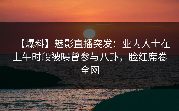 【爆料】魅影直播突发：业内人士在上午时段被曝曾参与八卦，脸红席卷全网