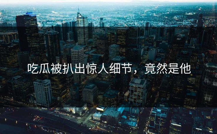 吃瓜被扒出惊人细节，竟然是他