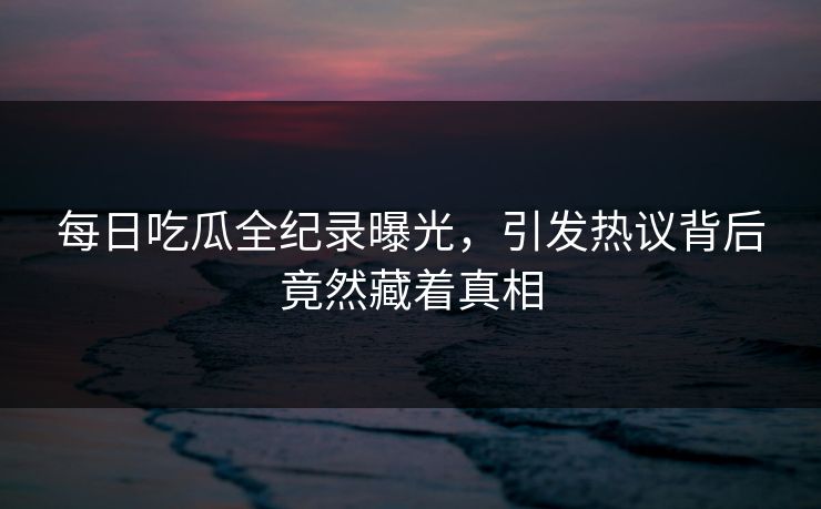 每日吃瓜全纪录曝光，引发热议背后竟然藏着真相
