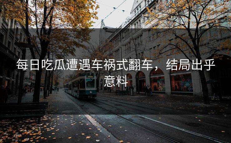 每日吃瓜遭遇车祸式翻车，结局出乎意料