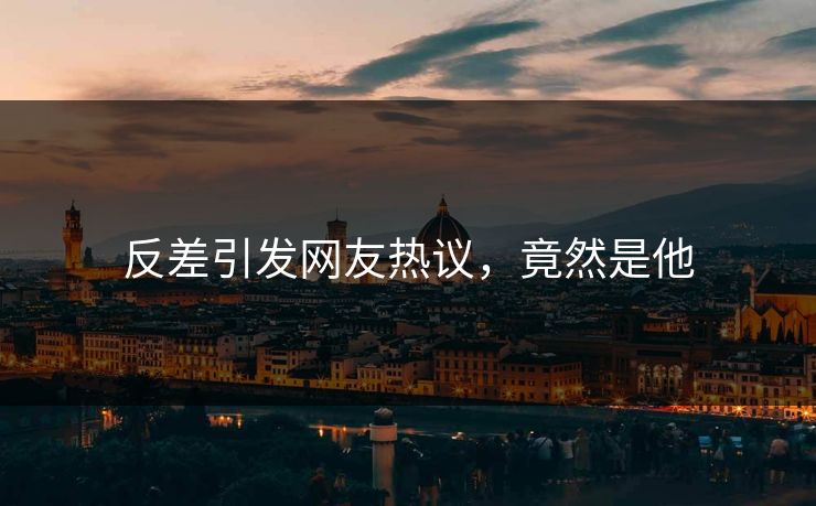 反差引发网友热议，竟然是他