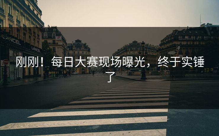 刚刚！每日大赛现场曝光，终于实锤了