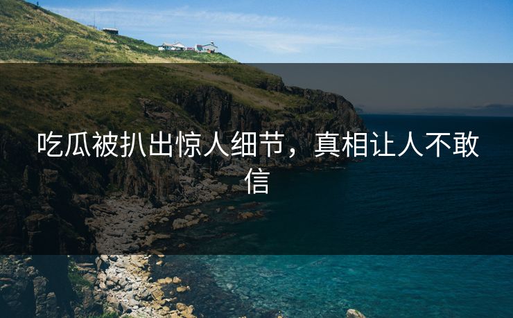 吃瓜被扒出惊人细节，真相让人不敢信
