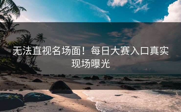 无法直视名场面！每日大赛入口真实现场曝光
