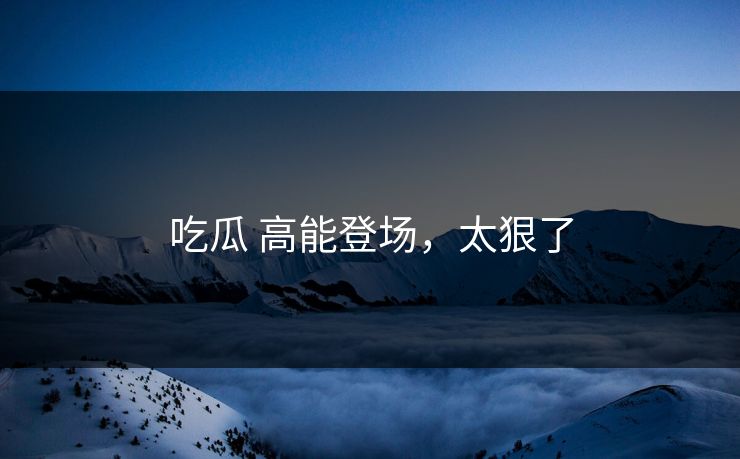 吃瓜 高能登场，太狠了