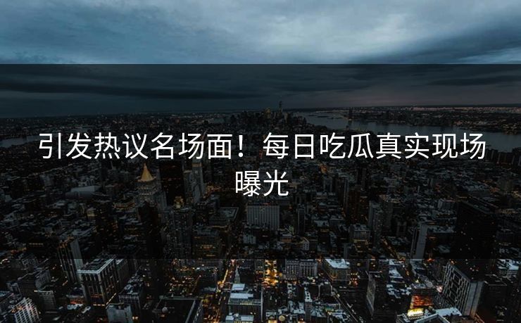 引发热议名场面！每日吃瓜真实现场曝光
