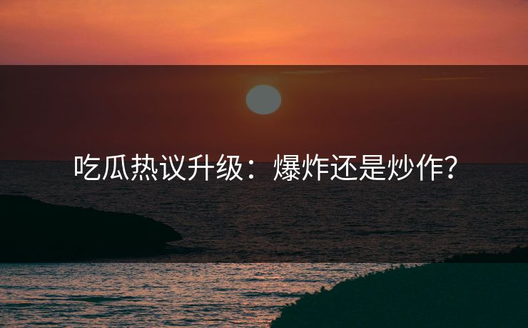 吃瓜热议升级：爆炸还是炒作？