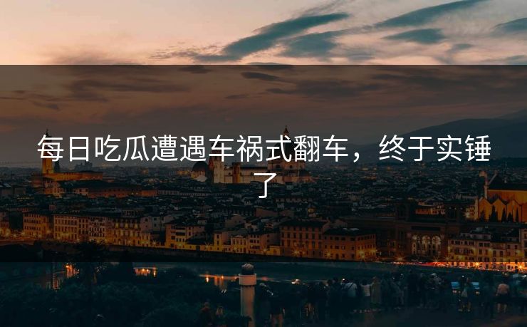 每日吃瓜遭遇车祸式翻车，终于实锤了