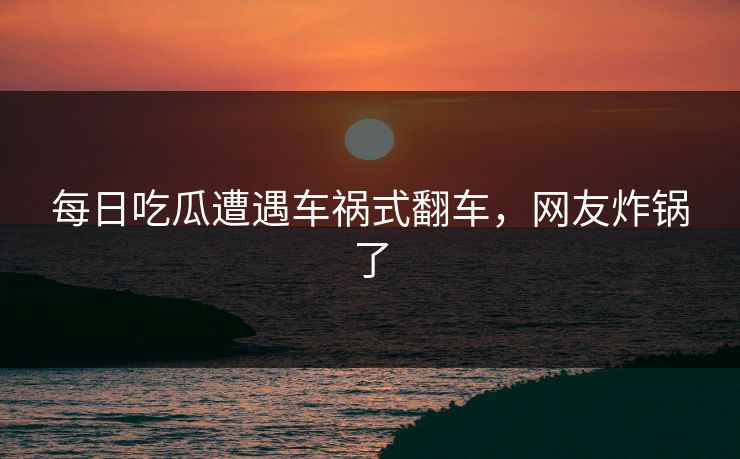 每日吃瓜遭遇车祸式翻车，网友炸锅了