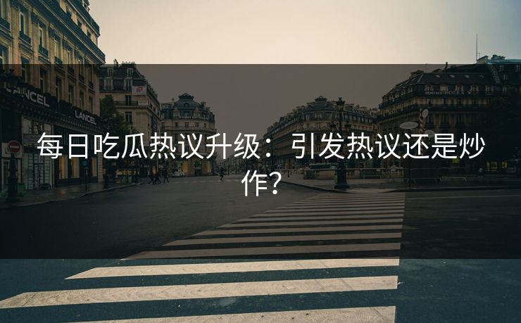 每日吃瓜热议升级：引发热议还是炒作？