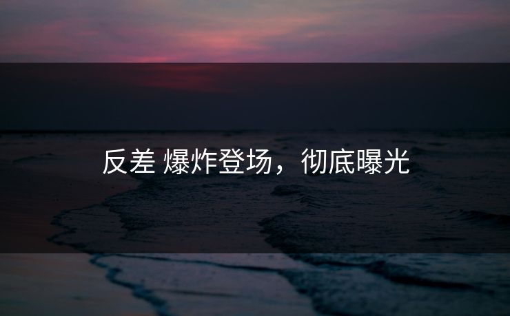 反差 爆炸登场，彻底曝光