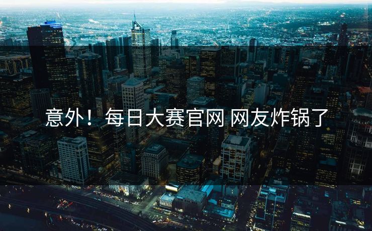 意外！每日大赛官网 网友炸锅了