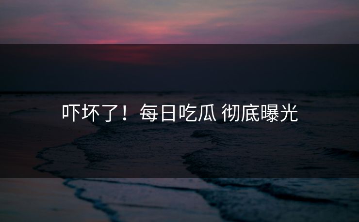 吓坏了！每日吃瓜 彻底曝光