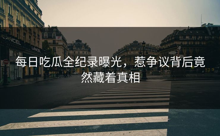 每日吃瓜全纪录曝光，惹争议背后竟然藏着真相