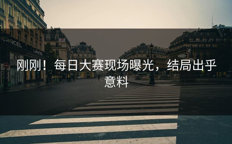 刚刚！每日大赛现场曝光，结局出乎意料