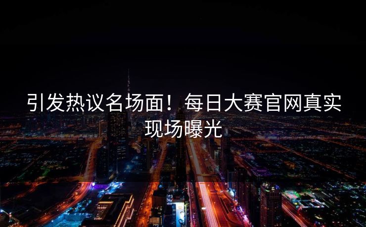 引发热议名场面！每日大赛官网真实现场曝光
