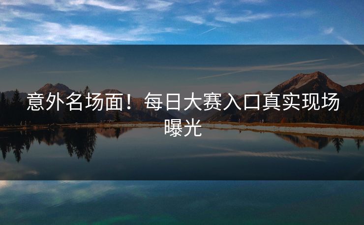 意外名场面！每日大赛入口真实现场曝光