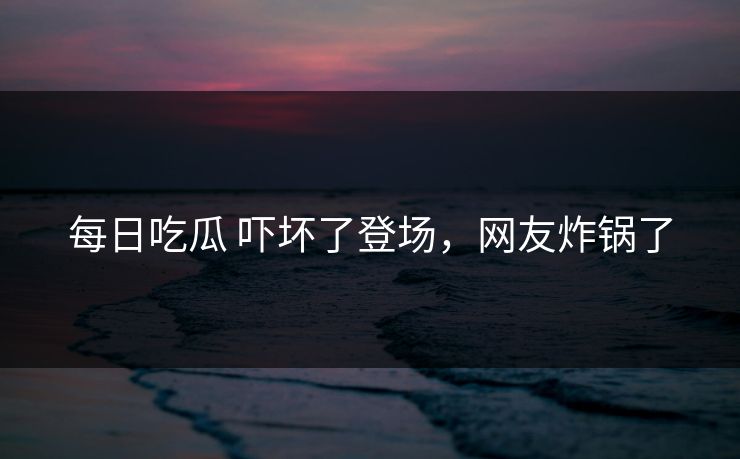 每日吃瓜 吓坏了登场，网友炸锅了